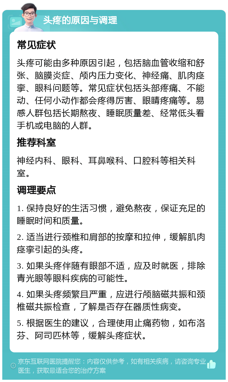 头疼的原因与调理 常见症状 头疼可能由多种原因引起，包括脑血管收缩和舒张、脑膜炎症、颅内压力变化、神经痛、肌肉痉挛、眼科问题等。常见症状包括头部疼痛、不能动、任何小动作都会疼得厉害、眼睛疼痛等。易感人群包括长期熬夜、睡眠质量差、经常低头看手机或电脑的人群。 推荐科室 神经内科、眼科、耳鼻喉科、口腔科等相关科室。 调理要点 1. 保持良好的生活习惯，避免熬夜，保证充足的睡眠时间和质量。 2. 适当进行颈椎和肩部的按摩和拉伸，缓解肌肉痉挛引起的头疼。 3. 如果头疼伴随有眼部不适，应及时就医，排除青光眼等眼科疾病的可能性。 4. 如果头疼频繁且严重，应进行颅脑磁共振和颈椎磁共振检查，了解是否存在器质性病变。 5. 根据医生的建议，合理使用止痛药物，如布洛芬、阿司匹林等，缓解头疼症状。