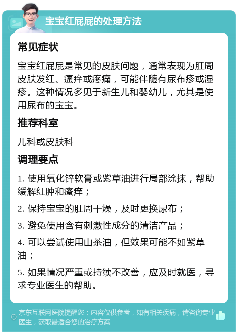 宝宝红屁屁的处理方法 常见症状 宝宝红屁屁是常见的皮肤问题，通常表现为肛周皮肤发红、瘙痒或疼痛，可能伴随有尿布疹或湿疹。这种情况多见于新生儿和婴幼儿，尤其是使用尿布的宝宝。 推荐科室 儿科或皮肤科 调理要点 1. 使用氧化锌软膏或紫草油进行局部涂抹，帮助缓解红肿和瘙痒； 2. 保持宝宝的肛周干燥，及时更换尿布； 3. 避免使用含有刺激性成分的清洁产品； 4. 可以尝试使用山茶油，但效果可能不如紫草油； 5. 如果情况严重或持续不改善，应及时就医，寻求专业医生的帮助。