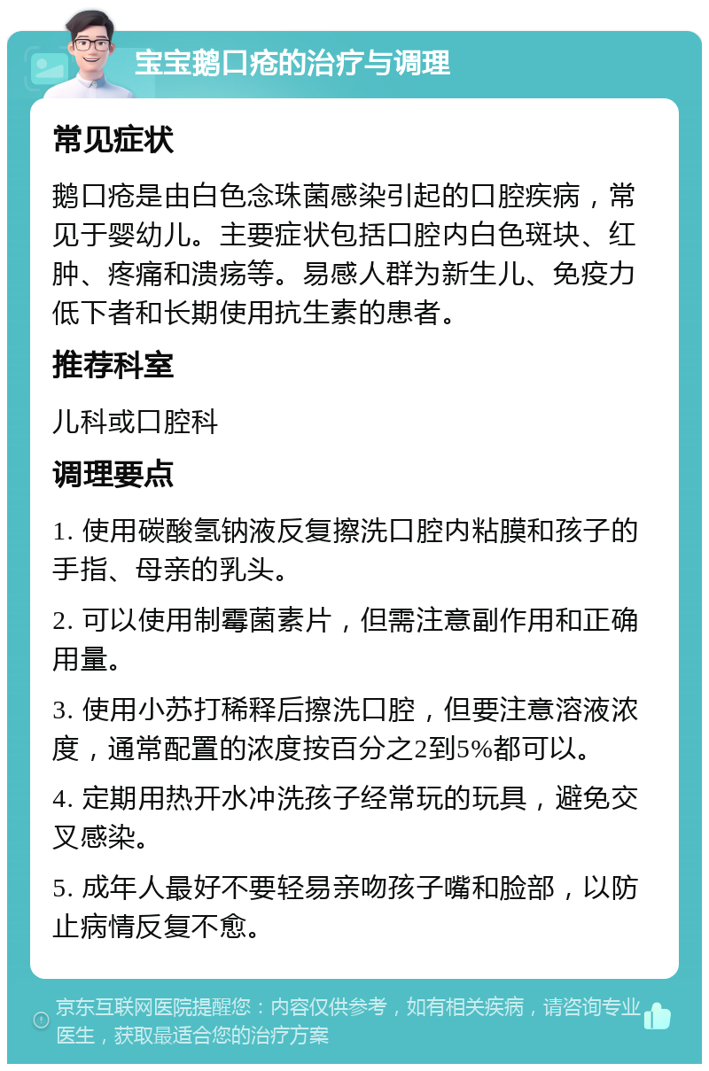 宝宝鹅口疮的治疗与调理 常见症状 鹅口疮是由白色念珠菌感染引起的口腔疾病，常见于婴幼儿。主要症状包括口腔内白色斑块、红肿、疼痛和溃疡等。易感人群为新生儿、免疫力低下者和长期使用抗生素的患者。 推荐科室 儿科或口腔科 调理要点 1. 使用碳酸氢钠液反复擦洗口腔内粘膜和孩子的手指、母亲的乳头。 2. 可以使用制霉菌素片，但需注意副作用和正确用量。 3. 使用小苏打稀释后擦洗口腔，但要注意溶液浓度，通常配置的浓度按百分之2到5%都可以。 4. 定期用热开水冲洗孩子经常玩的玩具，避免交叉感染。 5. 成年人最好不要轻易亲吻孩子嘴和脸部，以防止病情反复不愈。