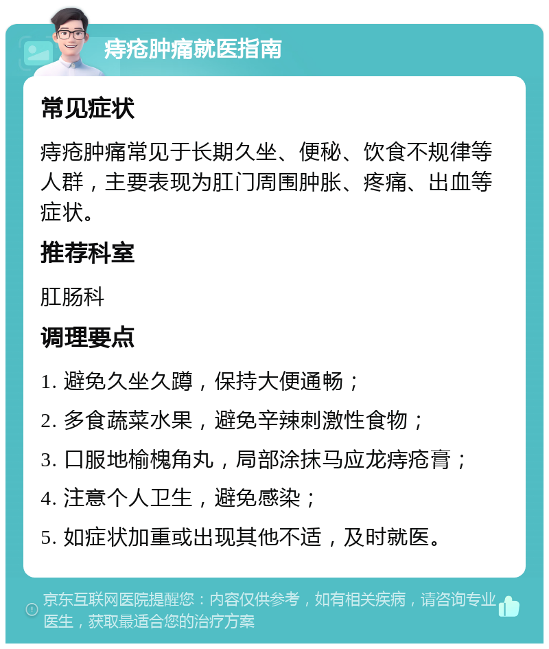 痔疮肿痛就医指南 常见症状 痔疮肿痛常见于长期久坐、便秘、饮食不规律等人群，主要表现为肛门周围肿胀、疼痛、出血等症状。 推荐科室 肛肠科 调理要点 1. 避免久坐久蹲，保持大便通畅； 2. 多食蔬菜水果，避免辛辣刺激性食物； 3. 口服地榆槐角丸，局部涂抹马应龙痔疮膏； 4. 注意个人卫生，避免感染； 5. 如症状加重或出现其他不适，及时就医。