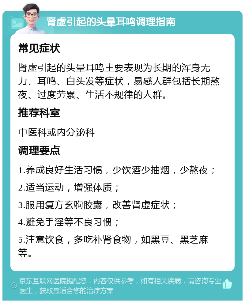 肾虚引起的头晕耳鸣调理指南 常见症状 肾虚引起的头晕耳鸣主要表现为长期的浑身无力、耳鸣、白头发等症状，易感人群包括长期熬夜、过度劳累、生活不规律的人群。 推荐科室 中医科或内分泌科 调理要点 1.养成良好生活习惯，少饮酒少抽烟，少熬夜； 2.适当运动，增强体质； 3.服用复方玄驹胶囊，改善肾虚症状； 4.避免手淫等不良习惯； 5.注意饮食，多吃补肾食物，如黑豆、黑芝麻等。