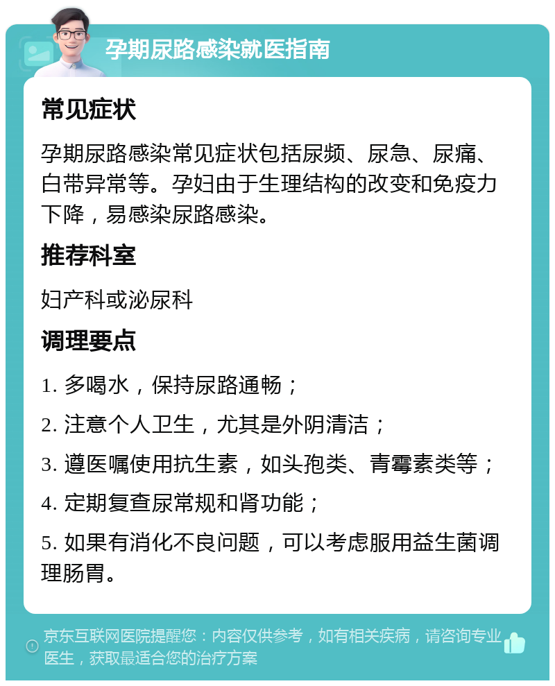 孕期尿路感染就医指南 常见症状 孕期尿路感染常见症状包括尿频、尿急、尿痛、白带异常等。孕妇由于生理结构的改变和免疫力下降，易感染尿路感染。 推荐科室 妇产科或泌尿科 调理要点 1. 多喝水，保持尿路通畅； 2. 注意个人卫生，尤其是外阴清洁； 3. 遵医嘱使用抗生素，如头孢类、青霉素类等； 4. 定期复查尿常规和肾功能； 5. 如果有消化不良问题，可以考虑服用益生菌调理肠胃。