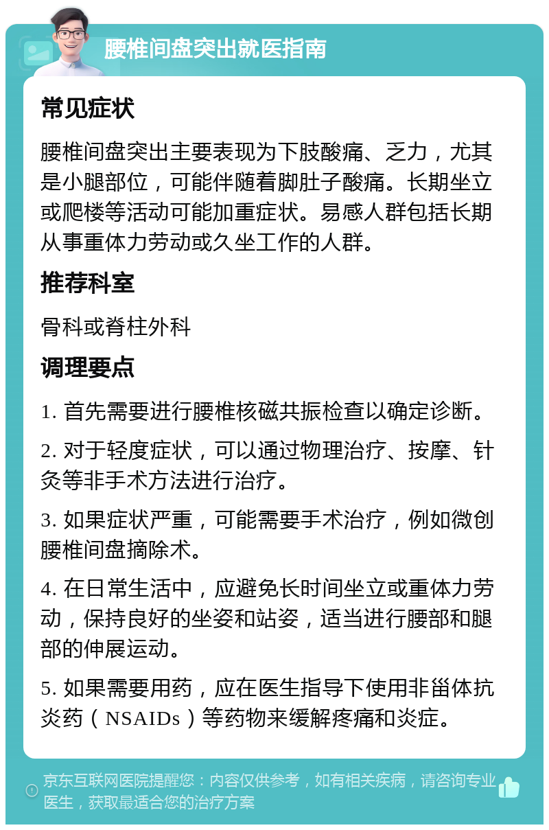 腰椎间盘突出就医指南 常见症状 腰椎间盘突出主要表现为下肢酸痛、乏力，尤其是小腿部位，可能伴随着脚肚子酸痛。长期坐立或爬楼等活动可能加重症状。易感人群包括长期从事重体力劳动或久坐工作的人群。 推荐科室 骨科或脊柱外科 调理要点 1. 首先需要进行腰椎核磁共振检查以确定诊断。 2. 对于轻度症状，可以通过物理治疗、按摩、针灸等非手术方法进行治疗。 3. 如果症状严重，可能需要手术治疗，例如微创腰椎间盘摘除术。 4. 在日常生活中，应避免长时间坐立或重体力劳动，保持良好的坐姿和站姿，适当进行腰部和腿部的伸展运动。 5. 如果需要用药，应在医生指导下使用非甾体抗炎药（NSAIDs）等药物来缓解疼痛和炎症。