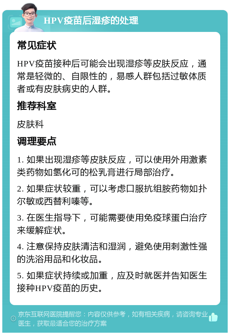 HPV疫苗后湿疹的处理 常见症状 HPV疫苗接种后可能会出现湿疹等皮肤反应，通常是轻微的、自限性的，易感人群包括过敏体质者或有皮肤病史的人群。 推荐科室 皮肤科 调理要点 1. 如果出现湿疹等皮肤反应，可以使用外用激素类药物如氢化可的松乳膏进行局部治疗。 2. 如果症状较重，可以考虑口服抗组胺药物如扑尔敏或西替利嗪等。 3. 在医生指导下，可能需要使用免疫球蛋白治疗来缓解症状。 4. 注意保持皮肤清洁和湿润，避免使用刺激性强的洗浴用品和化妆品。 5. 如果症状持续或加重，应及时就医并告知医生接种HPV疫苗的历史。