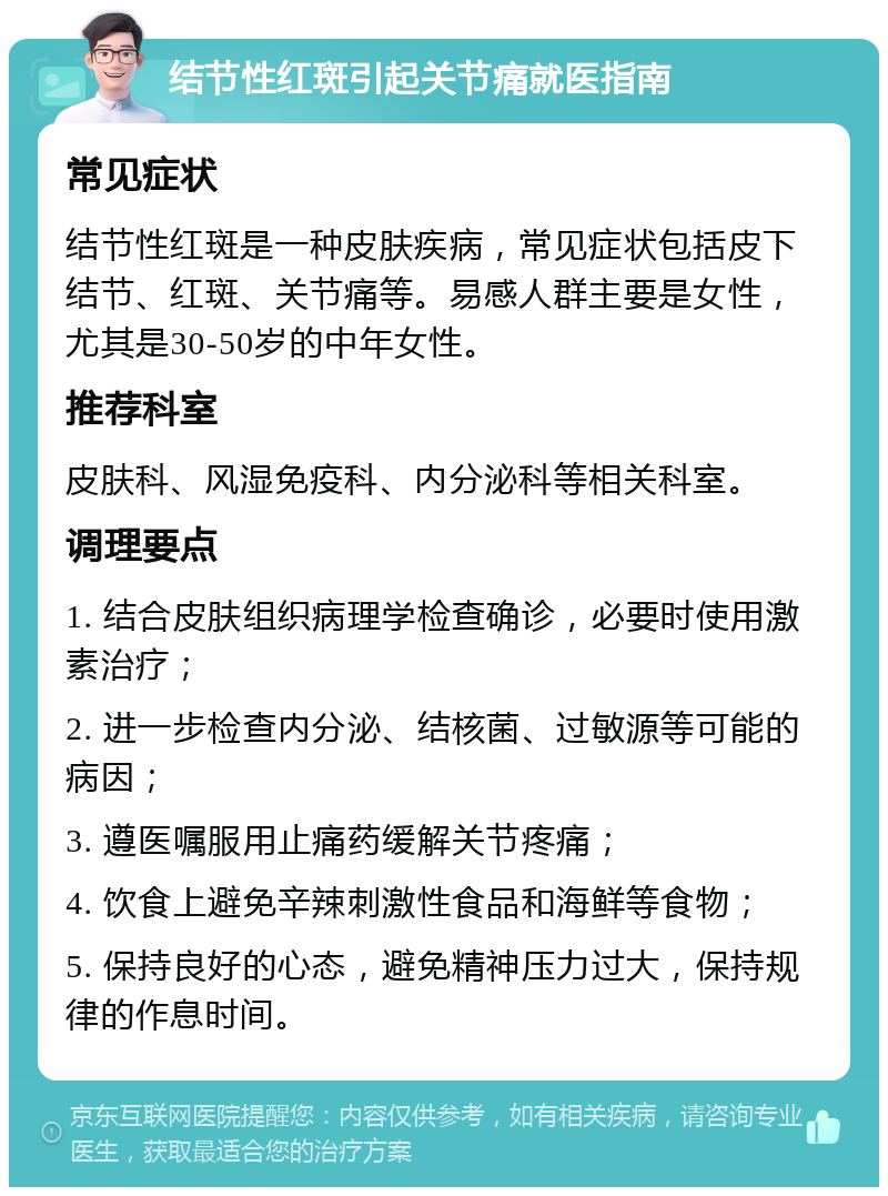 结节性红斑引起关节痛就医指南 常见症状 结节性红斑是一种皮肤疾病，常见症状包括皮下结节、红斑、关节痛等。易感人群主要是女性，尤其是30-50岁的中年女性。 推荐科室 皮肤科、风湿免疫科、内分泌科等相关科室。 调理要点 1. 结合皮肤组织病理学检查确诊，必要时使用激素治疗； 2. 进一步检查内分泌、结核菌、过敏源等可能的病因； 3. 遵医嘱服用止痛药缓解关节疼痛； 4. 饮食上避免辛辣刺激性食品和海鲜等食物； 5. 保持良好的心态，避免精神压力过大，保持规律的作息时间。