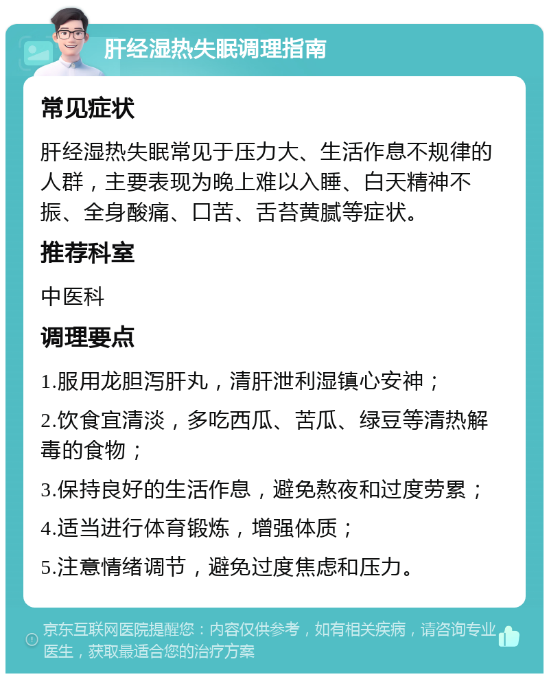 肝经湿热失眠调理指南 常见症状 肝经湿热失眠常见于压力大、生活作息不规律的人群，主要表现为晚上难以入睡、白天精神不振、全身酸痛、口苦、舌苔黄腻等症状。 推荐科室 中医科 调理要点 1.服用龙胆泻肝丸，清肝泄利湿镇心安神； 2.饮食宜清淡，多吃西瓜、苦瓜、绿豆等清热解毒的食物； 3.保持良好的生活作息，避免熬夜和过度劳累； 4.适当进行体育锻炼，增强体质； 5.注意情绪调节，避免过度焦虑和压力。