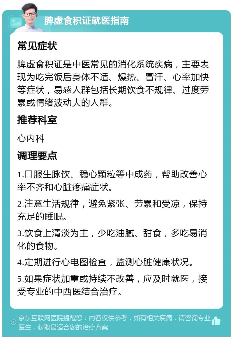 脾虚食积证就医指南 常见症状 脾虚食积证是中医常见的消化系统疾病，主要表现为吃完饭后身体不适、燥热、冒汗、心率加快等症状，易感人群包括长期饮食不规律、过度劳累或情绪波动大的人群。 推荐科室 心内科 调理要点 1.口服生脉饮、稳心颗粒等中成药，帮助改善心率不齐和心脏疼痛症状。 2.注意生活规律，避免紧张、劳累和受凉，保持充足的睡眠。 3.饮食上清淡为主，少吃油腻、甜食，多吃易消化的食物。 4.定期进行心电图检查，监测心脏健康状况。 5.如果症状加重或持续不改善，应及时就医，接受专业的中西医结合治疗。