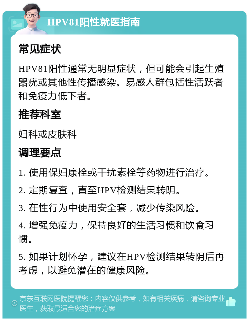 HPV81阳性就医指南 常见症状 HPV81阳性通常无明显症状，但可能会引起生殖器疣或其他性传播感染。易感人群包括性活跃者和免疫力低下者。 推荐科室 妇科或皮肤科 调理要点 1. 使用保妇康栓或干扰素栓等药物进行治疗。 2. 定期复查，直至HPV检测结果转阴。 3. 在性行为中使用安全套，减少传染风险。 4. 增强免疫力，保持良好的生活习惯和饮食习惯。 5. 如果计划怀孕，建议在HPV检测结果转阴后再考虑，以避免潜在的健康风险。