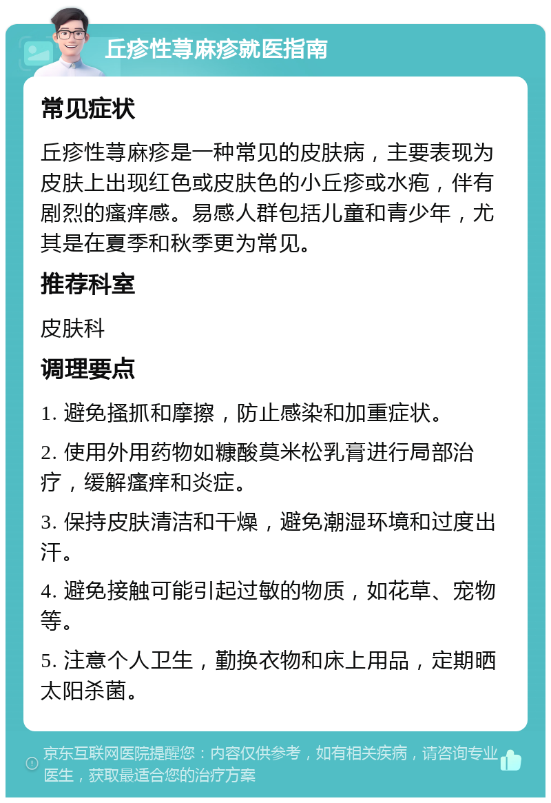 丘疹性荨麻疹就医指南 常见症状 丘疹性荨麻疹是一种常见的皮肤病，主要表现为皮肤上出现红色或皮肤色的小丘疹或水疱，伴有剧烈的瘙痒感。易感人群包括儿童和青少年，尤其是在夏季和秋季更为常见。 推荐科室 皮肤科 调理要点 1. 避免搔抓和摩擦，防止感染和加重症状。 2. 使用外用药物如糠酸莫米松乳膏进行局部治疗，缓解瘙痒和炎症。 3. 保持皮肤清洁和干燥，避免潮湿环境和过度出汗。 4. 避免接触可能引起过敏的物质，如花草、宠物等。 5. 注意个人卫生，勤换衣物和床上用品，定期晒太阳杀菌。