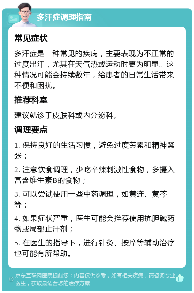 多汗症调理指南 常见症状 多汗症是一种常见的疾病，主要表现为不正常的过度出汗，尤其在天气热或运动时更为明显。这种情况可能会持续数年，给患者的日常生活带来不便和困扰。 推荐科室 建议就诊于皮肤科或内分泌科。 调理要点 1. 保持良好的生活习惯，避免过度劳累和精神紧张； 2. 注意饮食调理，少吃辛辣刺激性食物，多摄入富含维生素B的食物； 3. 可以尝试使用一些中药调理，如黄连、黄芩等； 4. 如果症状严重，医生可能会推荐使用抗胆碱药物或局部止汗剂； 5. 在医生的指导下，进行针灸、按摩等辅助治疗也可能有所帮助。