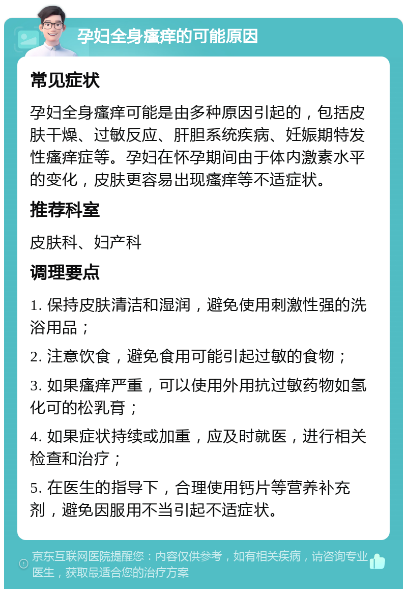 孕妇全身瘙痒的可能原因 常见症状 孕妇全身瘙痒可能是由多种原因引起的，包括皮肤干燥、过敏反应、肝胆系统疾病、妊娠期特发性瘙痒症等。孕妇在怀孕期间由于体内激素水平的变化，皮肤更容易出现瘙痒等不适症状。 推荐科室 皮肤科、妇产科 调理要点 1. 保持皮肤清洁和湿润，避免使用刺激性强的洗浴用品； 2. 注意饮食，避免食用可能引起过敏的食物； 3. 如果瘙痒严重，可以使用外用抗过敏药物如氢化可的松乳膏； 4. 如果症状持续或加重，应及时就医，进行相关检查和治疗； 5. 在医生的指导下，合理使用钙片等营养补充剂，避免因服用不当引起不适症状。