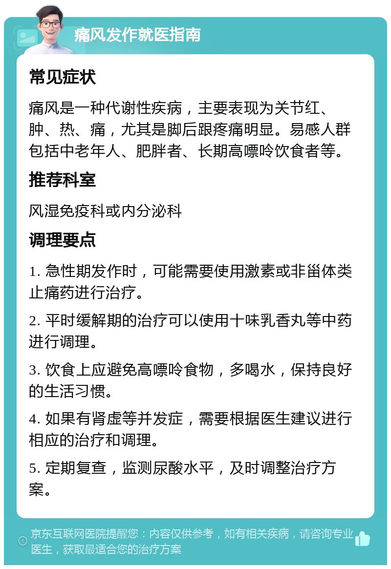 痛风发作就医指南 常见症状 痛风是一种代谢性疾病，主要表现为关节红、肿、热、痛，尤其是脚后跟疼痛明显。易感人群包括中老年人、肥胖者、长期高嘌呤饮食者等。 推荐科室 风湿免疫科或内分泌科 调理要点 1. 急性期发作时，可能需要使用激素或非甾体类止痛药进行治疗。 2. 平时缓解期的治疗可以使用十味乳香丸等中药进行调理。 3. 饮食上应避免高嘌呤食物，多喝水，保持良好的生活习惯。 4. 如果有肾虚等并发症，需要根据医生建议进行相应的治疗和调理。 5. 定期复查，监测尿酸水平，及时调整治疗方案。