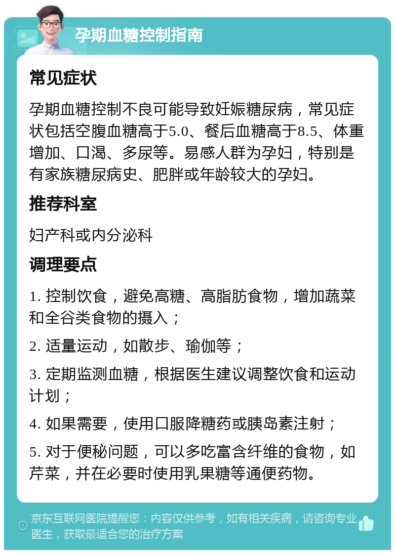 孕期血糖控制指南 常见症状 孕期血糖控制不良可能导致妊娠糖尿病，常见症状包括空腹血糖高于5.0、餐后血糖高于8.5、体重增加、口渴、多尿等。易感人群为孕妇，特别是有家族糖尿病史、肥胖或年龄较大的孕妇。 推荐科室 妇产科或内分泌科 调理要点 1. 控制饮食，避免高糖、高脂肪食物，增加蔬菜和全谷类食物的摄入； 2. 适量运动，如散步、瑜伽等； 3. 定期监测血糖，根据医生建议调整饮食和运动计划； 4. 如果需要，使用口服降糖药或胰岛素注射； 5. 对于便秘问题，可以多吃富含纤维的食物，如芹菜，并在必要时使用乳果糖等通便药物。