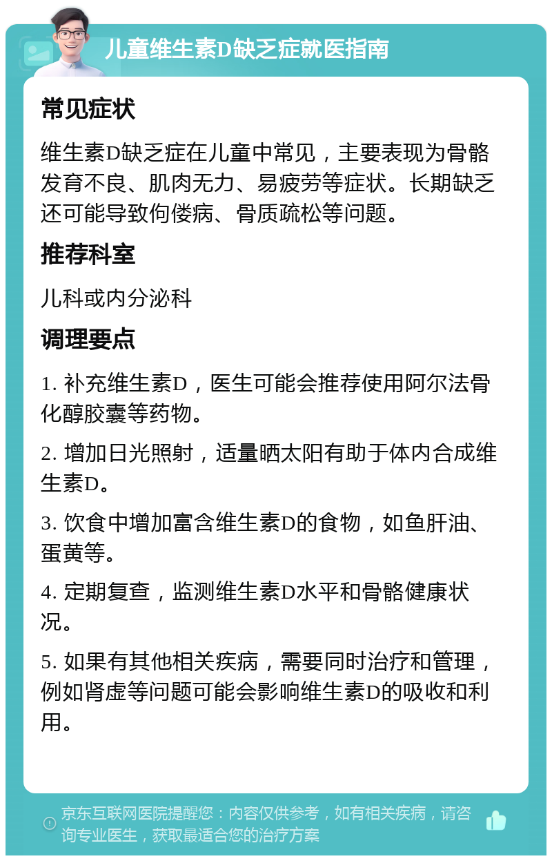 儿童维生素D缺乏症就医指南 常见症状 维生素D缺乏症在儿童中常见，主要表现为骨骼发育不良、肌肉无力、易疲劳等症状。长期缺乏还可能导致佝偻病、骨质疏松等问题。 推荐科室 儿科或内分泌科 调理要点 1. 补充维生素D，医生可能会推荐使用阿尔法骨化醇胶囊等药物。 2. 增加日光照射，适量晒太阳有助于体内合成维生素D。 3. 饮食中增加富含维生素D的食物，如鱼肝油、蛋黄等。 4. 定期复查，监测维生素D水平和骨骼健康状况。 5. 如果有其他相关疾病，需要同时治疗和管理，例如肾虚等问题可能会影响维生素D的吸收和利用。