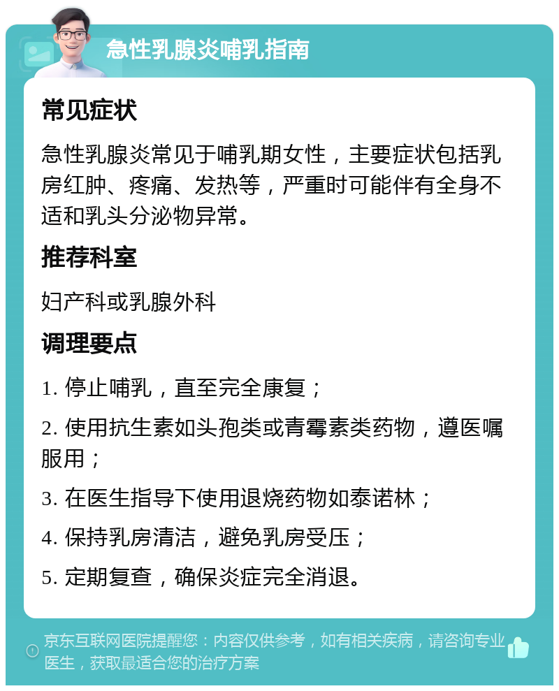 急性乳腺炎哺乳指南 常见症状 急性乳腺炎常见于哺乳期女性，主要症状包括乳房红肿、疼痛、发热等，严重时可能伴有全身不适和乳头分泌物异常。 推荐科室 妇产科或乳腺外科 调理要点 1. 停止哺乳，直至完全康复； 2. 使用抗生素如头孢类或青霉素类药物，遵医嘱服用； 3. 在医生指导下使用退烧药物如泰诺林； 4. 保持乳房清洁，避免乳房受压； 5. 定期复查，确保炎症完全消退。