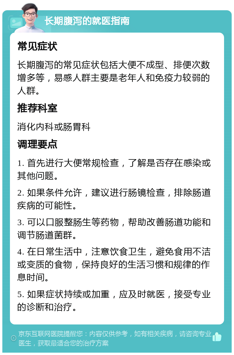 长期腹泻的就医指南 常见症状 长期腹泻的常见症状包括大便不成型、排便次数增多等，易感人群主要是老年人和免疫力较弱的人群。 推荐科室 消化内科或肠胃科 调理要点 1. 首先进行大便常规检查，了解是否存在感染或其他问题。 2. 如果条件允许，建议进行肠镜检查，排除肠道疾病的可能性。 3. 可以口服整肠生等药物，帮助改善肠道功能和调节肠道菌群。 4. 在日常生活中，注意饮食卫生，避免食用不洁或变质的食物，保持良好的生活习惯和规律的作息时间。 5. 如果症状持续或加重，应及时就医，接受专业的诊断和治疗。