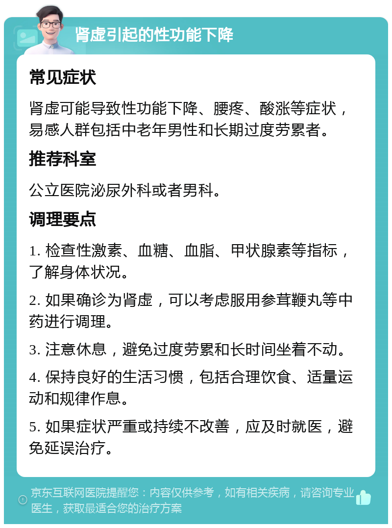 肾虚引起的性功能下降 常见症状 肾虚可能导致性功能下降、腰疼、酸涨等症状，易感人群包括中老年男性和长期过度劳累者。 推荐科室 公立医院泌尿外科或者男科。 调理要点 1. 检查性激素、血糖、血脂、甲状腺素等指标，了解身体状况。 2. 如果确诊为肾虚，可以考虑服用参茸鞭丸等中药进行调理。 3. 注意休息，避免过度劳累和长时间坐着不动。 4. 保持良好的生活习惯，包括合理饮食、适量运动和规律作息。 5. 如果症状严重或持续不改善，应及时就医，避免延误治疗。