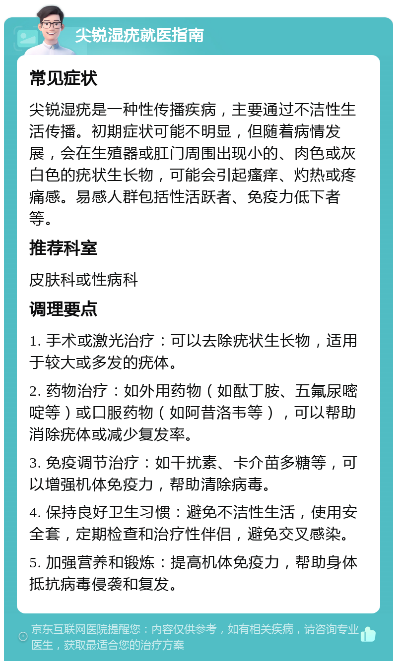 尖锐湿疣就医指南 常见症状 尖锐湿疣是一种性传播疾病，主要通过不洁性生活传播。初期症状可能不明显，但随着病情发展，会在生殖器或肛门周围出现小的、肉色或灰白色的疣状生长物，可能会引起瘙痒、灼热或疼痛感。易感人群包括性活跃者、免疫力低下者等。 推荐科室 皮肤科或性病科 调理要点 1. 手术或激光治疗：可以去除疣状生长物，适用于较大或多发的疣体。 2. 药物治疗：如外用药物（如酞丁胺、五氟尿嘧啶等）或口服药物（如阿昔洛韦等），可以帮助消除疣体或减少复发率。 3. 免疫调节治疗：如干扰素、卡介苗多糖等，可以增强机体免疫力，帮助清除病毒。 4. 保持良好卫生习惯：避免不洁性生活，使用安全套，定期检查和治疗性伴侣，避免交叉感染。 5. 加强营养和锻炼：提高机体免疫力，帮助身体抵抗病毒侵袭和复发。