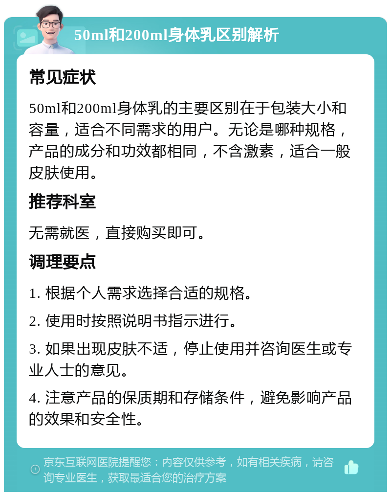 50ml和200ml身体乳区别解析 常见症状 50ml和200ml身体乳的主要区别在于包装大小和容量，适合不同需求的用户。无论是哪种规格，产品的成分和功效都相同，不含激素，适合一般皮肤使用。 推荐科室 无需就医，直接购买即可。 调理要点 1. 根据个人需求选择合适的规格。 2. 使用时按照说明书指示进行。 3. 如果出现皮肤不适，停止使用并咨询医生或专业人士的意见。 4. 注意产品的保质期和存储条件，避免影响产品的效果和安全性。