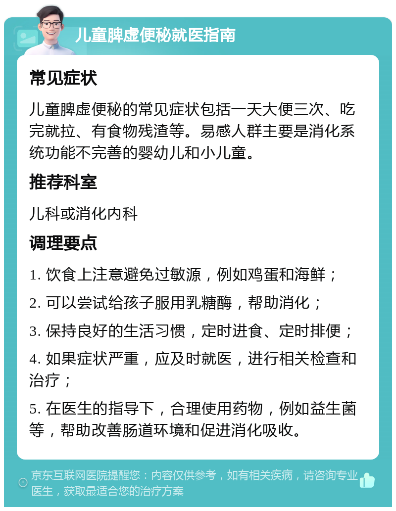 儿童脾虚便秘就医指南 常见症状 儿童脾虚便秘的常见症状包括一天大便三次、吃完就拉、有食物残渣等。易感人群主要是消化系统功能不完善的婴幼儿和小儿童。 推荐科室 儿科或消化内科 调理要点 1. 饮食上注意避免过敏源，例如鸡蛋和海鲜； 2. 可以尝试给孩子服用乳糖酶，帮助消化； 3. 保持良好的生活习惯，定时进食、定时排便； 4. 如果症状严重，应及时就医，进行相关检查和治疗； 5. 在医生的指导下，合理使用药物，例如益生菌等，帮助改善肠道环境和促进消化吸收。