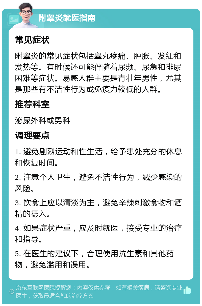 附睾炎就医指南 常见症状 附睾炎的常见症状包括睾丸疼痛、肿胀、发红和发热等。有时候还可能伴随着尿频、尿急和排尿困难等症状。易感人群主要是青壮年男性，尤其是那些有不洁性行为或免疫力较低的人群。 推荐科室 泌尿外科或男科 调理要点 1. 避免剧烈运动和性生活，给予患处充分的休息和恢复时间。 2. 注意个人卫生，避免不洁性行为，减少感染的风险。 3. 饮食上应以清淡为主，避免辛辣刺激食物和酒精的摄入。 4. 如果症状严重，应及时就医，接受专业的治疗和指导。 5. 在医生的建议下，合理使用抗生素和其他药物，避免滥用和误用。