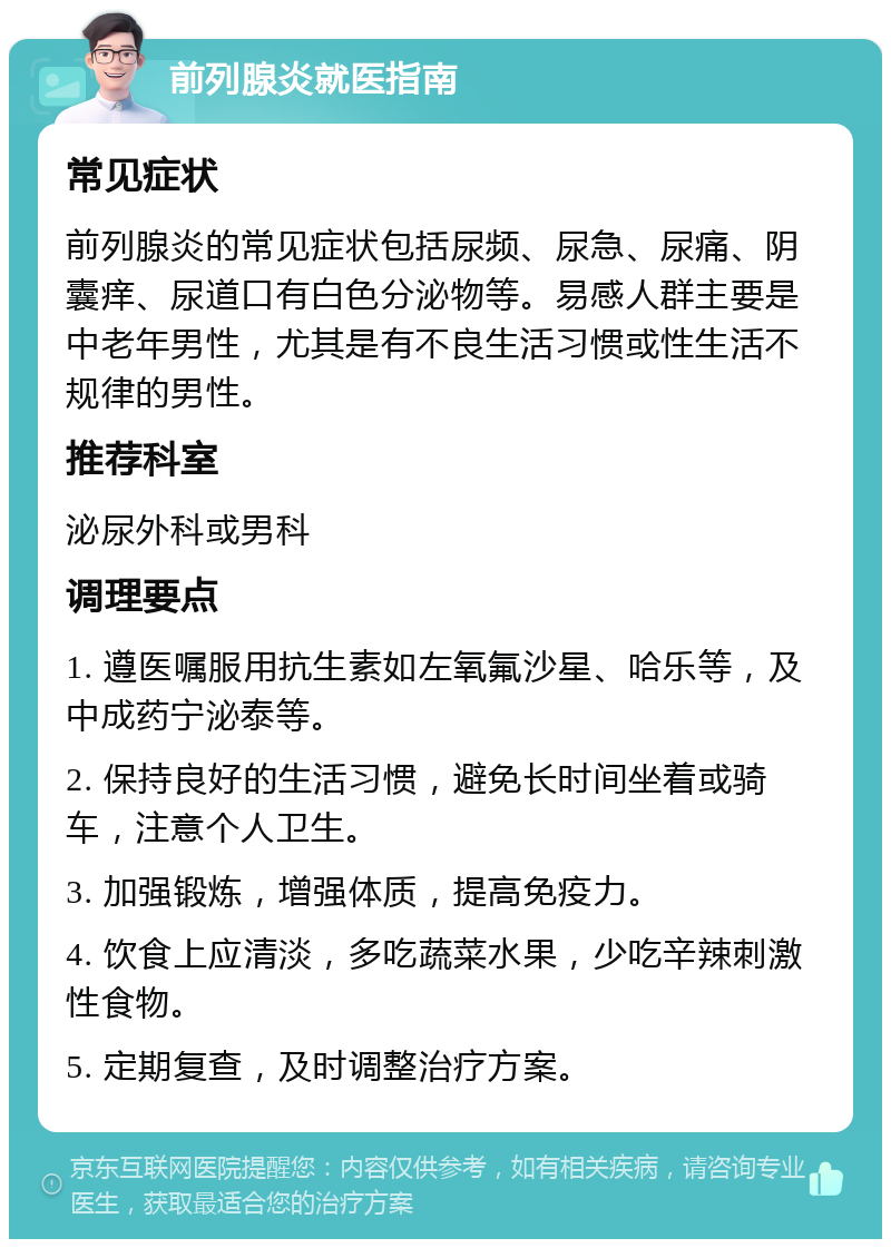 前列腺炎就医指南 常见症状 前列腺炎的常见症状包括尿频、尿急、尿痛、阴囊痒、尿道口有白色分泌物等。易感人群主要是中老年男性，尤其是有不良生活习惯或性生活不规律的男性。 推荐科室 泌尿外科或男科 调理要点 1. 遵医嘱服用抗生素如左氧氟沙星、哈乐等，及中成药宁泌泰等。 2. 保持良好的生活习惯，避免长时间坐着或骑车，注意个人卫生。 3. 加强锻炼，增强体质，提高免疫力。 4. 饮食上应清淡，多吃蔬菜水果，少吃辛辣刺激性食物。 5. 定期复查，及时调整治疗方案。