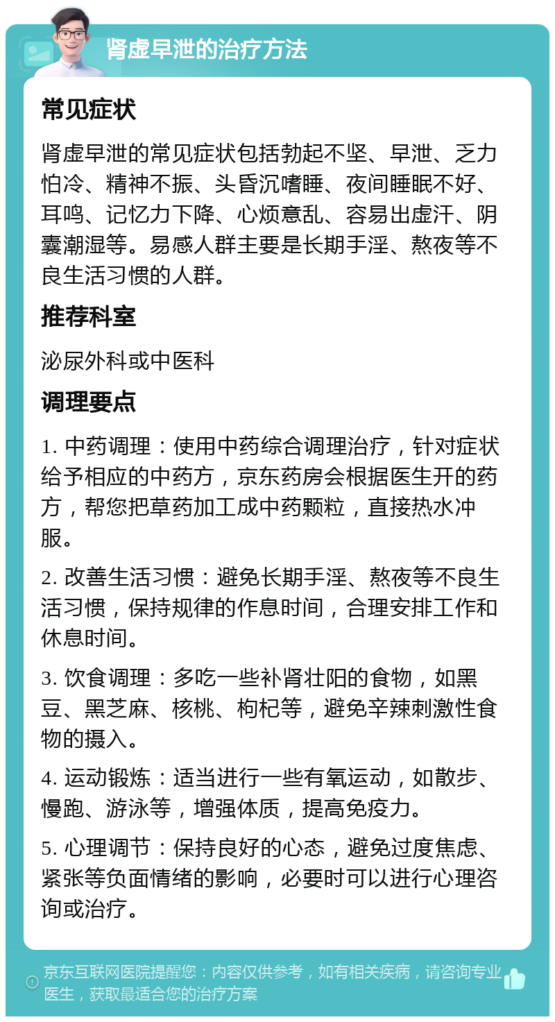 肾虚早泄的治疗方法 常见症状 肾虚早泄的常见症状包括勃起不坚、早泄、乏力怕冷、精神不振、头昏沉嗜睡、夜间睡眠不好、耳鸣、记忆力下降、心烦意乱、容易出虚汗、阴囊潮湿等。易感人群主要是长期手淫、熬夜等不良生活习惯的人群。 推荐科室 泌尿外科或中医科 调理要点 1. 中药调理：使用中药综合调理治疗，针对症状给予相应的中药方，京东药房会根据医生开的药方，帮您把草药加工成中药颗粒，直接热水冲服。 2. 改善生活习惯：避免长期手淫、熬夜等不良生活习惯，保持规律的作息时间，合理安排工作和休息时间。 3. 饮食调理：多吃一些补肾壮阳的食物，如黑豆、黑芝麻、核桃、枸杞等，避免辛辣刺激性食物的摄入。 4. 运动锻炼：适当进行一些有氧运动，如散步、慢跑、游泳等，增强体质，提高免疫力。 5. 心理调节：保持良好的心态，避免过度焦虑、紧张等负面情绪的影响，必要时可以进行心理咨询或治疗。