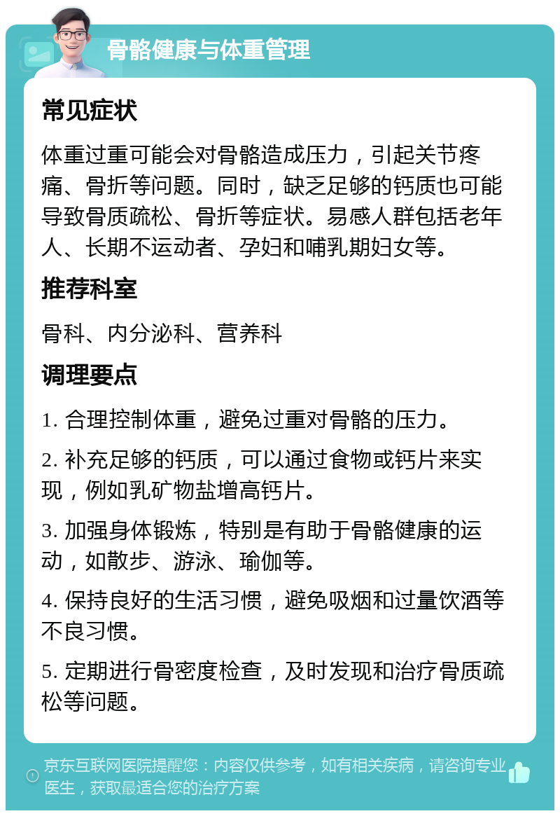 骨骼健康与体重管理 常见症状 体重过重可能会对骨骼造成压力，引起关节疼痛、骨折等问题。同时，缺乏足够的钙质也可能导致骨质疏松、骨折等症状。易感人群包括老年人、长期不运动者、孕妇和哺乳期妇女等。 推荐科室 骨科、内分泌科、营养科 调理要点 1. 合理控制体重，避免过重对骨骼的压力。 2. 补充足够的钙质，可以通过食物或钙片来实现，例如乳矿物盐增高钙片。 3. 加强身体锻炼，特别是有助于骨骼健康的运动，如散步、游泳、瑜伽等。 4. 保持良好的生活习惯，避免吸烟和过量饮酒等不良习惯。 5. 定期进行骨密度检查，及时发现和治疗骨质疏松等问题。