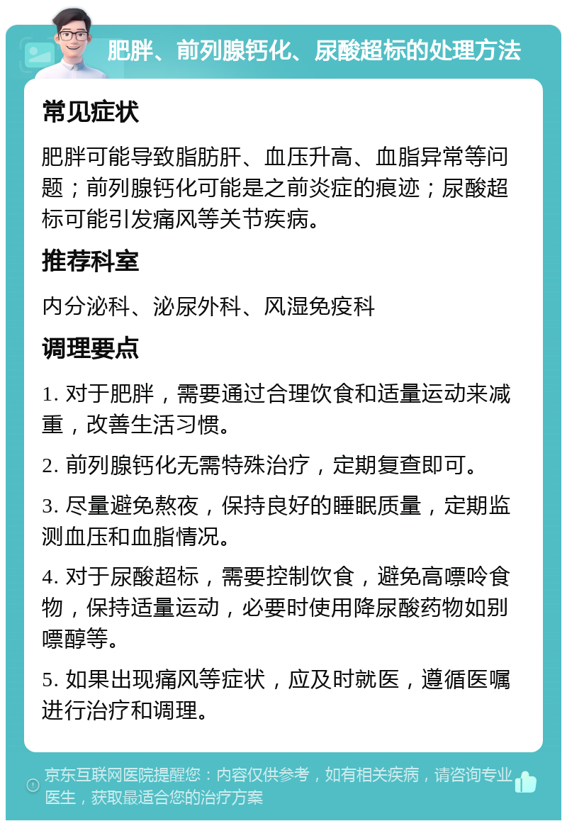 肥胖、前列腺钙化、尿酸超标的处理方法 常见症状 肥胖可能导致脂肪肝、血压升高、血脂异常等问题；前列腺钙化可能是之前炎症的痕迹；尿酸超标可能引发痛风等关节疾病。 推荐科室 内分泌科、泌尿外科、风湿免疫科 调理要点 1. 对于肥胖，需要通过合理饮食和适量运动来减重，改善生活习惯。 2. 前列腺钙化无需特殊治疗，定期复查即可。 3. 尽量避免熬夜，保持良好的睡眠质量，定期监测血压和血脂情况。 4. 对于尿酸超标，需要控制饮食，避免高嘌呤食物，保持适量运动，必要时使用降尿酸药物如别嘌醇等。 5. 如果出现痛风等症状，应及时就医，遵循医嘱进行治疗和调理。