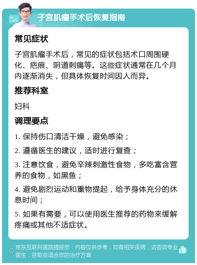 子宫肌瘤手术后恢复指南 常见症状 子宫肌瘤手术后，常见的症状包括术口周围硬化、疤痕、阴道刺痛等。这些症状通常在几个月内逐渐消失，但具体恢复时间因人而异。 推荐科室 妇科 调理要点 1. 保持伤口清洁干燥，避免感染； 2. 遵循医生的建议，适时进行复查； 3. 注意饮食，避免辛辣刺激性食物，多吃富含营养的食物，如黑鱼； 4. 避免剧烈运动和重物提起，给予身体充分的休息时间； 5. 如果有需要，可以使用医生推荐的药物来缓解疼痛或其他不适症状。