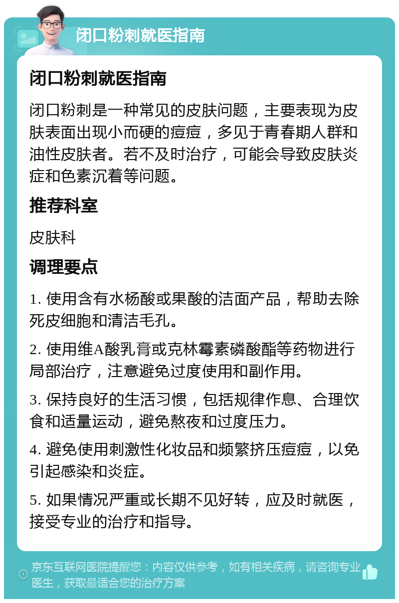 闭口粉刺就医指南 闭口粉刺就医指南 闭口粉刺是一种常见的皮肤问题，主要表现为皮肤表面出现小而硬的痘痘，多见于青春期人群和油性皮肤者。若不及时治疗，可能会导致皮肤炎症和色素沉着等问题。 推荐科室 皮肤科 调理要点 1. 使用含有水杨酸或果酸的洁面产品，帮助去除死皮细胞和清洁毛孔。 2. 使用维A酸乳膏或克林霉素磷酸酯等药物进行局部治疗，注意避免过度使用和副作用。 3. 保持良好的生活习惯，包括规律作息、合理饮食和适量运动，避免熬夜和过度压力。 4. 避免使用刺激性化妆品和频繁挤压痘痘，以免引起感染和炎症。 5. 如果情况严重或长期不见好转，应及时就医，接受专业的治疗和指导。