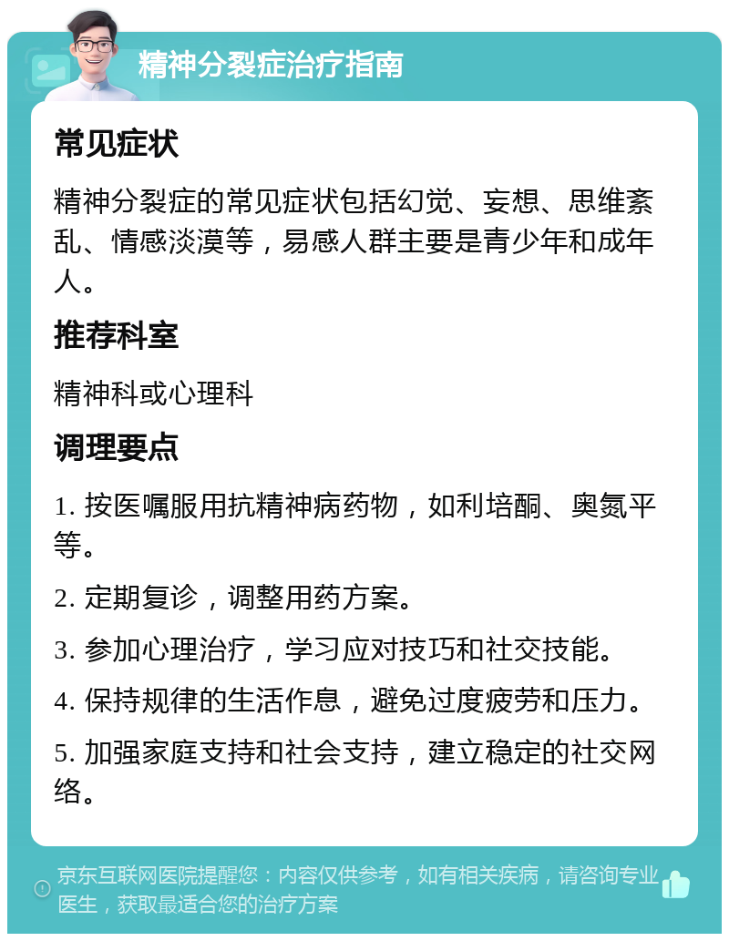 精神分裂症治疗指南 常见症状 精神分裂症的常见症状包括幻觉、妄想、思维紊乱、情感淡漠等，易感人群主要是青少年和成年人。 推荐科室 精神科或心理科 调理要点 1. 按医嘱服用抗精神病药物，如利培酮、奥氮平等。 2. 定期复诊，调整用药方案。 3. 参加心理治疗，学习应对技巧和社交技能。 4. 保持规律的生活作息，避免过度疲劳和压力。 5. 加强家庭支持和社会支持，建立稳定的社交网络。