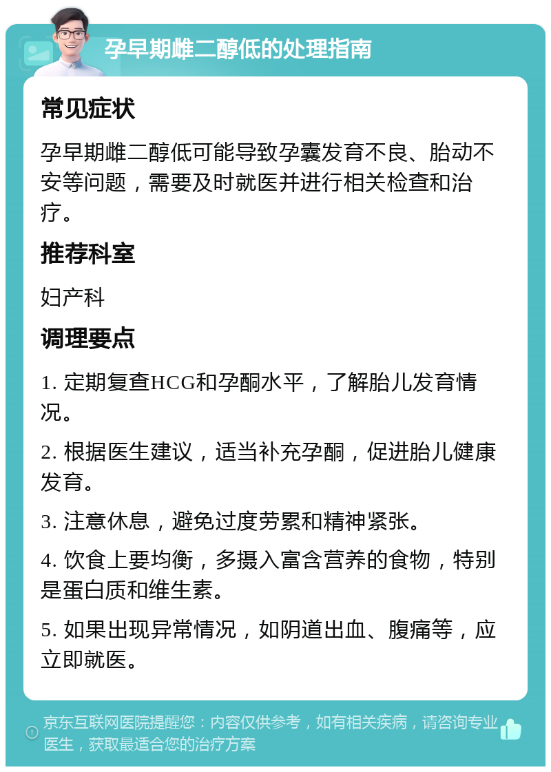 孕早期雌二醇低的处理指南 常见症状 孕早期雌二醇低可能导致孕囊发育不良、胎动不安等问题，需要及时就医并进行相关检查和治疗。 推荐科室 妇产科 调理要点 1. 定期复查HCG和孕酮水平，了解胎儿发育情况。 2. 根据医生建议，适当补充孕酮，促进胎儿健康发育。 3. 注意休息，避免过度劳累和精神紧张。 4. 饮食上要均衡，多摄入富含营养的食物，特别是蛋白质和维生素。 5. 如果出现异常情况，如阴道出血、腹痛等，应立即就医。