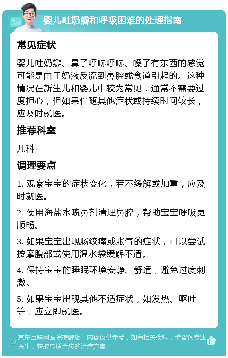 婴儿吐奶瓣和呼吸困难的处理指南 常见症状 婴儿吐奶瓣、鼻子呼哧呼哧、嗓子有东西的感觉可能是由于奶液反流到鼻腔或食道引起的。这种情况在新生儿和婴儿中较为常见，通常不需要过度担心，但如果伴随其他症状或持续时间较长，应及时就医。 推荐科室 儿科 调理要点 1. 观察宝宝的症状变化，若不缓解或加重，应及时就医。 2. 使用海盐水喷鼻剂清理鼻腔，帮助宝宝呼吸更顺畅。 3. 如果宝宝出现肠绞痛或胀气的症状，可以尝试按摩腹部或使用温水袋缓解不适。 4. 保持宝宝的睡眠环境安静、舒适，避免过度刺激。 5. 如果宝宝出现其他不适症状，如发热、呕吐等，应立即就医。