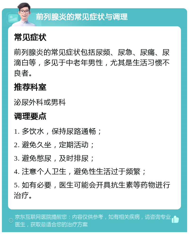 前列腺炎的常见症状与调理 常见症状 前列腺炎的常见症状包括尿频、尿急、尿痛、尿滴白等，多见于中老年男性，尤其是生活习惯不良者。 推荐科室 泌尿外科或男科 调理要点 1. 多饮水，保持尿路通畅； 2. 避免久坐，定期活动； 3. 避免憋尿，及时排尿； 4. 注意个人卫生，避免性生活过于频繁； 5. 如有必要，医生可能会开具抗生素等药物进行治疗。