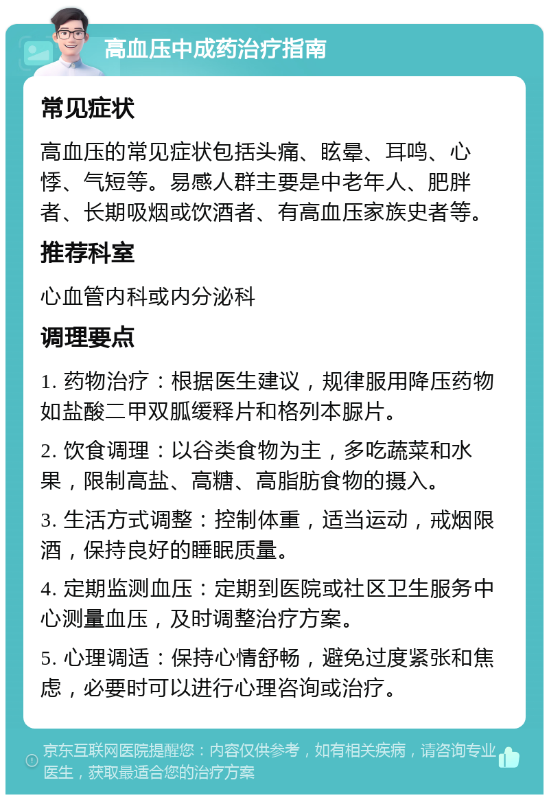 高血压中成药治疗指南 常见症状 高血压的常见症状包括头痛、眩晕、耳鸣、心悸、气短等。易感人群主要是中老年人、肥胖者、长期吸烟或饮酒者、有高血压家族史者等。 推荐科室 心血管内科或内分泌科 调理要点 1. 药物治疗：根据医生建议，规律服用降压药物如盐酸二甲双胍缓释片和格列本脲片。 2. 饮食调理：以谷类食物为主，多吃蔬菜和水果，限制高盐、高糖、高脂肪食物的摄入。 3. 生活方式调整：控制体重，适当运动，戒烟限酒，保持良好的睡眠质量。 4. 定期监测血压：定期到医院或社区卫生服务中心测量血压，及时调整治疗方案。 5. 心理调适：保持心情舒畅，避免过度紧张和焦虑，必要时可以进行心理咨询或治疗。