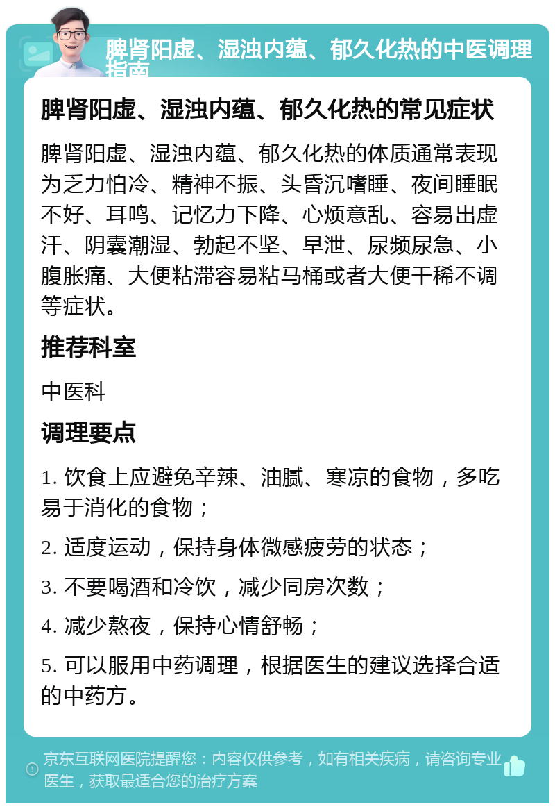 脾肾阳虚、湿浊内蕴、郁久化热的中医调理指南 脾肾阳虚、湿浊内蕴、郁久化热的常见症状 脾肾阳虚、湿浊内蕴、郁久化热的体质通常表现为乏力怕冷、精神不振、头昏沉嗜睡、夜间睡眠不好、耳鸣、记忆力下降、心烦意乱、容易出虚汗、阴囊潮湿、勃起不坚、早泄、尿频尿急、小腹胀痛、大便粘滞容易粘马桶或者大便干稀不调等症状。 推荐科室 中医科 调理要点 1. 饮食上应避免辛辣、油腻、寒凉的食物，多吃易于消化的食物； 2. 适度运动，保持身体微感疲劳的状态； 3. 不要喝酒和冷饮，减少同房次数； 4. 减少熬夜，保持心情舒畅； 5. 可以服用中药调理，根据医生的建议选择合适的中药方。