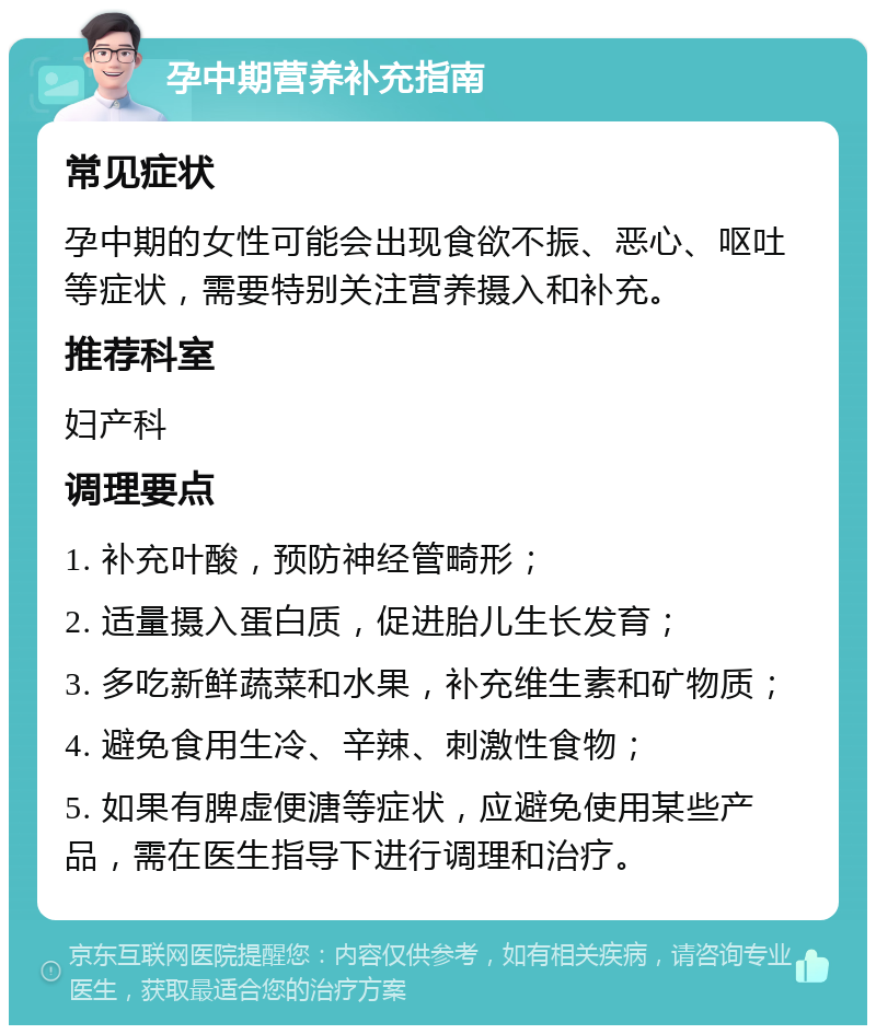 孕中期营养补充指南 常见症状 孕中期的女性可能会出现食欲不振、恶心、呕吐等症状，需要特别关注营养摄入和补充。 推荐科室 妇产科 调理要点 1. 补充叶酸，预防神经管畸形； 2. 适量摄入蛋白质，促进胎儿生长发育； 3. 多吃新鲜蔬菜和水果，补充维生素和矿物质； 4. 避免食用生冷、辛辣、刺激性食物； 5. 如果有脾虚便溏等症状，应避免使用某些产品，需在医生指导下进行调理和治疗。