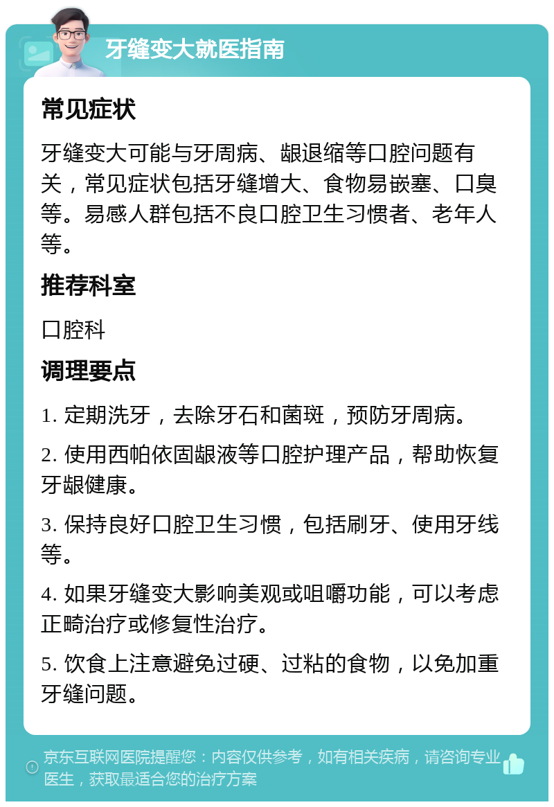 牙缝变大就医指南 常见症状 牙缝变大可能与牙周病、龈退缩等口腔问题有关，常见症状包括牙缝增大、食物易嵌塞、口臭等。易感人群包括不良口腔卫生习惯者、老年人等。 推荐科室 口腔科 调理要点 1. 定期洗牙，去除牙石和菌斑，预防牙周病。 2. 使用西帕依固龈液等口腔护理产品，帮助恢复牙龈健康。 3. 保持良好口腔卫生习惯，包括刷牙、使用牙线等。 4. 如果牙缝变大影响美观或咀嚼功能，可以考虑正畸治疗或修复性治疗。 5. 饮食上注意避免过硬、过粘的食物，以免加重牙缝问题。