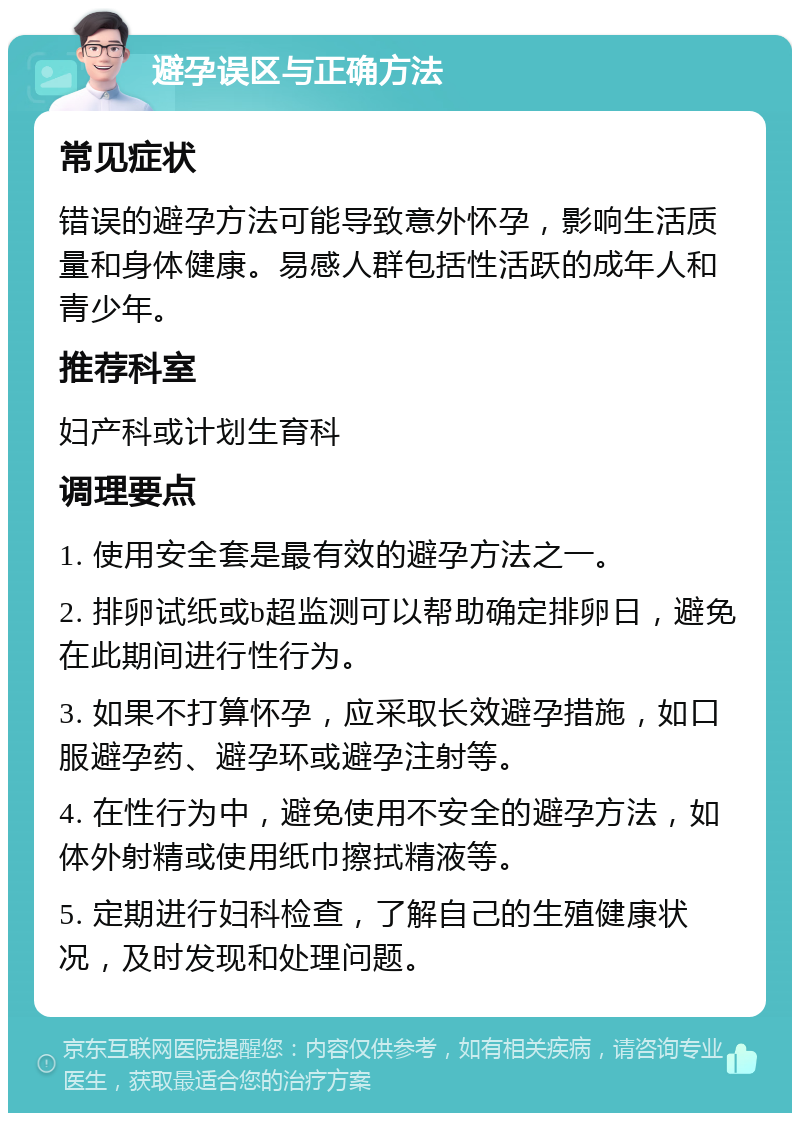 避孕误区与正确方法 常见症状 错误的避孕方法可能导致意外怀孕，影响生活质量和身体健康。易感人群包括性活跃的成年人和青少年。 推荐科室 妇产科或计划生育科 调理要点 1. 使用安全套是最有效的避孕方法之一。 2. 排卵试纸或b超监测可以帮助确定排卵日，避免在此期间进行性行为。 3. 如果不打算怀孕，应采取长效避孕措施，如口服避孕药、避孕环或避孕注射等。 4. 在性行为中，避免使用不安全的避孕方法，如体外射精或使用纸巾擦拭精液等。 5. 定期进行妇科检查，了解自己的生殖健康状况，及时发现和处理问题。