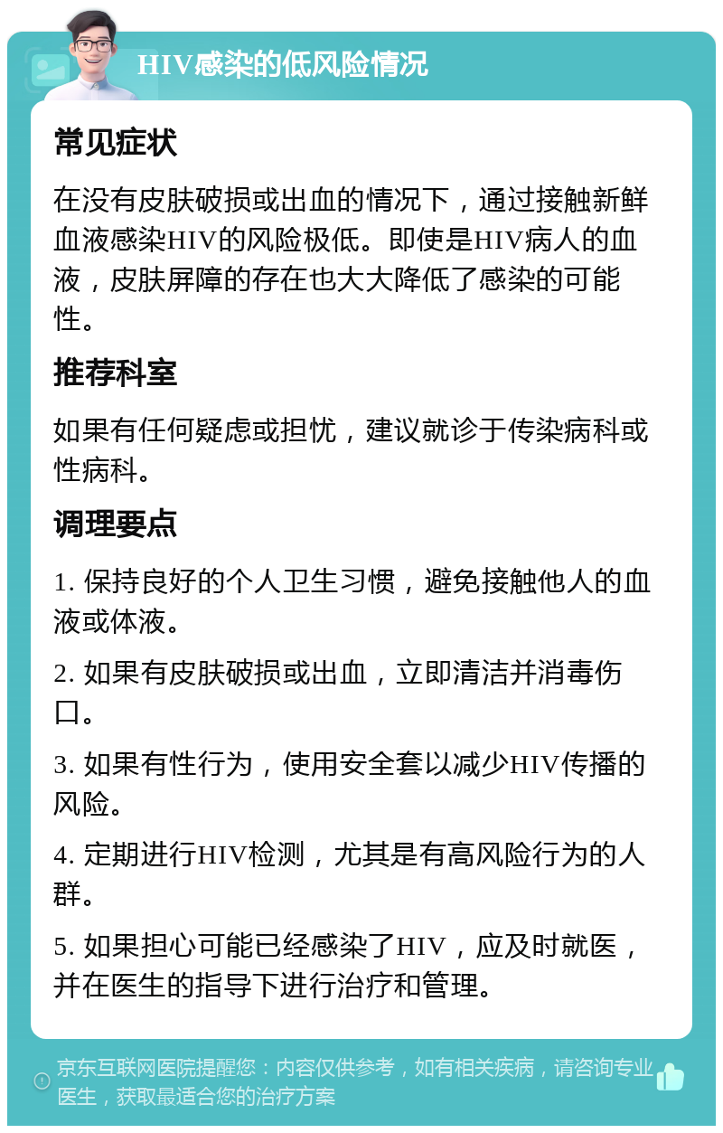 HIV感染的低风险情况 常见症状 在没有皮肤破损或出血的情况下，通过接触新鲜血液感染HIV的风险极低。即使是HIV病人的血液，皮肤屏障的存在也大大降低了感染的可能性。 推荐科室 如果有任何疑虑或担忧，建议就诊于传染病科或性病科。 调理要点 1. 保持良好的个人卫生习惯，避免接触他人的血液或体液。 2. 如果有皮肤破损或出血，立即清洁并消毒伤口。 3. 如果有性行为，使用安全套以减少HIV传播的风险。 4. 定期进行HIV检测，尤其是有高风险行为的人群。 5. 如果担心可能已经感染了HIV，应及时就医，并在医生的指导下进行治疗和管理。