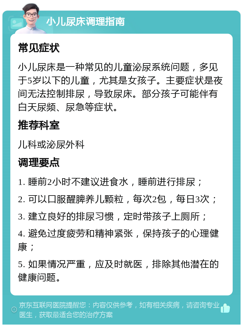 小儿尿床调理指南 常见症状 小儿尿床是一种常见的儿童泌尿系统问题，多见于5岁以下的儿童，尤其是女孩子。主要症状是夜间无法控制排尿，导致尿床。部分孩子可能伴有白天尿频、尿急等症状。 推荐科室 儿科或泌尿外科 调理要点 1. 睡前2小时不建议进食水，睡前进行排尿； 2. 可以口服醒脾养儿颗粒，每次2包，每日3次； 3. 建立良好的排尿习惯，定时带孩子上厕所； 4. 避免过度疲劳和精神紧张，保持孩子的心理健康； 5. 如果情况严重，应及时就医，排除其他潜在的健康问题。