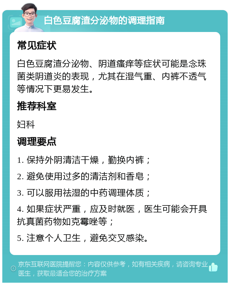 白色豆腐渣分泌物的调理指南 常见症状 白色豆腐渣分泌物、阴道瘙痒等症状可能是念珠菌类阴道炎的表现，尤其在湿气重、内裤不透气等情况下更易发生。 推荐科室 妇科 调理要点 1. 保持外阴清洁干燥，勤换内裤； 2. 避免使用过多的清洁剂和香皂； 3. 可以服用祛湿的中药调理体质； 4. 如果症状严重，应及时就医，医生可能会开具抗真菌药物如克霉唑等； 5. 注意个人卫生，避免交叉感染。