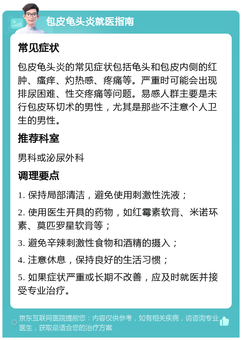 包皮龟头炎就医指南 常见症状 包皮龟头炎的常见症状包括龟头和包皮内侧的红肿、瘙痒、灼热感、疼痛等。严重时可能会出现排尿困难、性交疼痛等问题。易感人群主要是未行包皮环切术的男性，尤其是那些不注意个人卫生的男性。 推荐科室 男科或泌尿外科 调理要点 1. 保持局部清洁，避免使用刺激性洗液； 2. 使用医生开具的药物，如红霉素软膏、米诺环素、莫匹罗星软膏等； 3. 避免辛辣刺激性食物和酒精的摄入； 4. 注意休息，保持良好的生活习惯； 5. 如果症状严重或长期不改善，应及时就医并接受专业治疗。