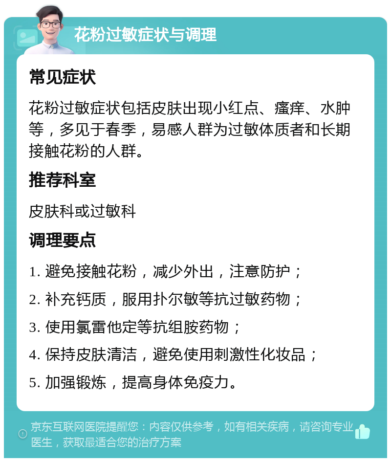 花粉过敏症状与调理 常见症状 花粉过敏症状包括皮肤出现小红点、瘙痒、水肿等，多见于春季，易感人群为过敏体质者和长期接触花粉的人群。 推荐科室 皮肤科或过敏科 调理要点 1. 避免接触花粉，减少外出，注意防护； 2. 补充钙质，服用扑尔敏等抗过敏药物； 3. 使用氯雷他定等抗组胺药物； 4. 保持皮肤清洁，避免使用刺激性化妆品； 5. 加强锻炼，提高身体免疫力。