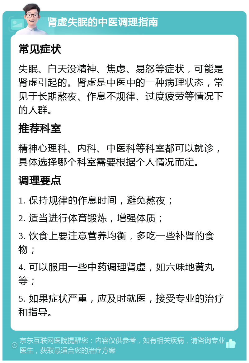 肾虚失眠的中医调理指南 常见症状 失眠、白天没精神、焦虑、易怒等症状，可能是肾虚引起的。肾虚是中医中的一种病理状态，常见于长期熬夜、作息不规律、过度疲劳等情况下的人群。 推荐科室 精神心理科、内科、中医科等科室都可以就诊，具体选择哪个科室需要根据个人情况而定。 调理要点 1. 保持规律的作息时间，避免熬夜； 2. 适当进行体育锻炼，增强体质； 3. 饮食上要注意营养均衡，多吃一些补肾的食物； 4. 可以服用一些中药调理肾虚，如六味地黄丸等； 5. 如果症状严重，应及时就医，接受专业的治疗和指导。