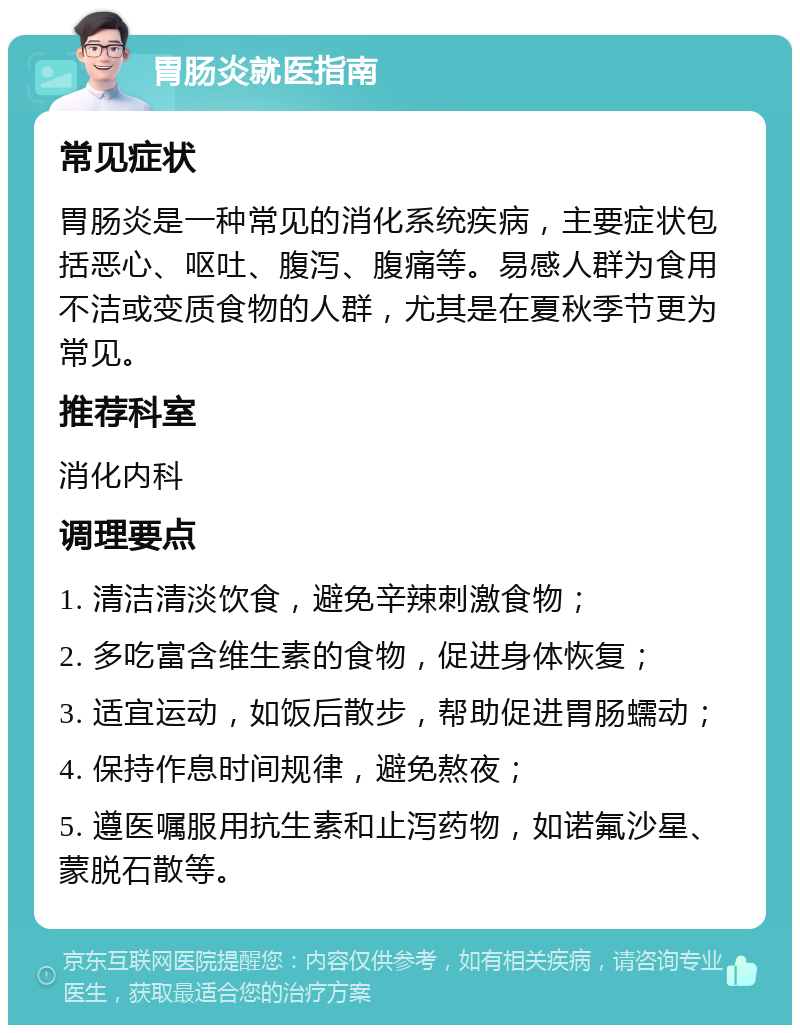 胃肠炎就医指南 常见症状 胃肠炎是一种常见的消化系统疾病，主要症状包括恶心、呕吐、腹泻、腹痛等。易感人群为食用不洁或变质食物的人群，尤其是在夏秋季节更为常见。 推荐科室 消化内科 调理要点 1. 清洁清淡饮食，避免辛辣刺激食物； 2. 多吃富含维生素的食物，促进身体恢复； 3. 适宜运动，如饭后散步，帮助促进胃肠蠕动； 4. 保持作息时间规律，避免熬夜； 5. 遵医嘱服用抗生素和止泻药物，如诺氟沙星、蒙脱石散等。