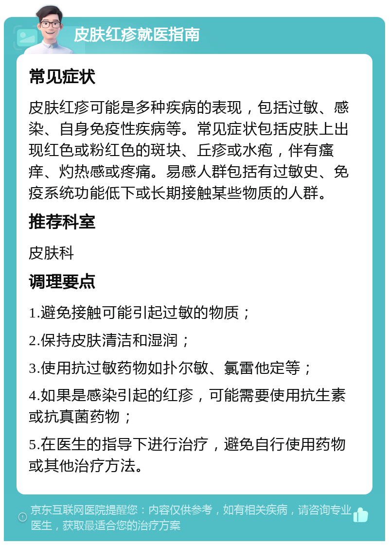 皮肤红疹就医指南 常见症状 皮肤红疹可能是多种疾病的表现，包括过敏、感染、自身免疫性疾病等。常见症状包括皮肤上出现红色或粉红色的斑块、丘疹或水疱，伴有瘙痒、灼热感或疼痛。易感人群包括有过敏史、免疫系统功能低下或长期接触某些物质的人群。 推荐科室 皮肤科 调理要点 1.避免接触可能引起过敏的物质； 2.保持皮肤清洁和湿润； 3.使用抗过敏药物如扑尔敏、氯雷他定等； 4.如果是感染引起的红疹，可能需要使用抗生素或抗真菌药物； 5.在医生的指导下进行治疗，避免自行使用药物或其他治疗方法。