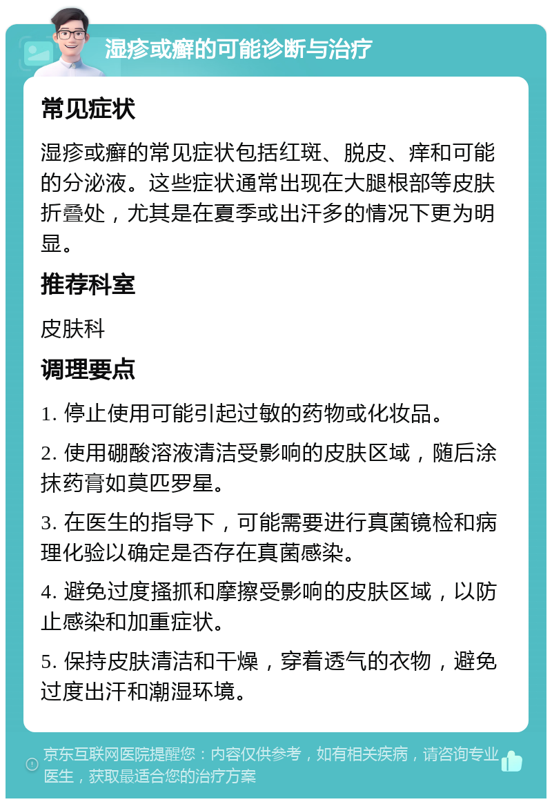 湿疹或癣的可能诊断与治疗 常见症状 湿疹或癣的常见症状包括红斑、脱皮、痒和可能的分泌液。这些症状通常出现在大腿根部等皮肤折叠处，尤其是在夏季或出汗多的情况下更为明显。 推荐科室 皮肤科 调理要点 1. 停止使用可能引起过敏的药物或化妆品。 2. 使用硼酸溶液清洁受影响的皮肤区域，随后涂抹药膏如莫匹罗星。 3. 在医生的指导下，可能需要进行真菌镜检和病理化验以确定是否存在真菌感染。 4. 避免过度搔抓和摩擦受影响的皮肤区域，以防止感染和加重症状。 5. 保持皮肤清洁和干燥，穿着透气的衣物，避免过度出汗和潮湿环境。