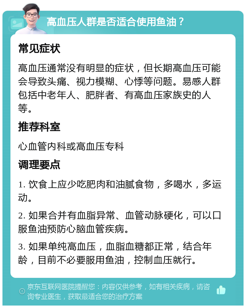 高血压人群是否适合使用鱼油？ 常见症状 高血压通常没有明显的症状，但长期高血压可能会导致头痛、视力模糊、心悸等问题。易感人群包括中老年人、肥胖者、有高血压家族史的人等。 推荐科室 心血管内科或高血压专科 调理要点 1. 饮食上应少吃肥肉和油腻食物，多喝水，多运动。 2. 如果合并有血脂异常、血管动脉硬化，可以口服鱼油预防心脑血管疾病。 3. 如果单纯高血压，血脂血糖都正常，结合年龄，目前不必要服用鱼油，控制血压就行。